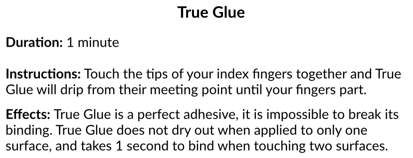 True Glue. 
Duration: 1 minute. 
Instructions: Touch the tips of your index fingers together and True Glue will drip from their meeting point until your fingers part. 
Effects: True Glue is a perfect adhesive, it is impossible to break its binding. True Glue does not dry out when applied to only one surface, and takes 1 second to bind when touching two surfaces.